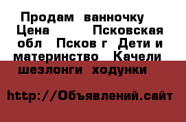 Продам  ванночку. › Цена ­ 500 - Псковская обл., Псков г. Дети и материнство » Качели, шезлонги, ходунки   